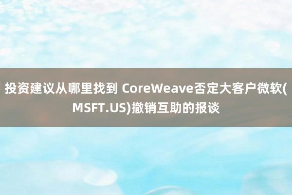 投资建议从哪里找到 CoreWeave否定大客户微软(MSFT.US)撤销互助的报谈