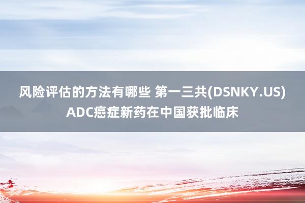 风险评估的方法有哪些 第一三共(DSNKY.US)ADC癌症新药在中国获批临床