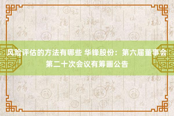 风险评估的方法有哪些 华锋股份：第六届董事会第二十次会议有筹画公告