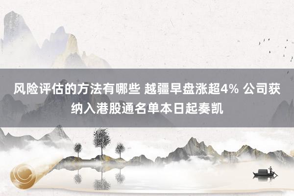 风险评估的方法有哪些 越疆早盘涨超4% 公司获纳入港股通名单本日起奏凯