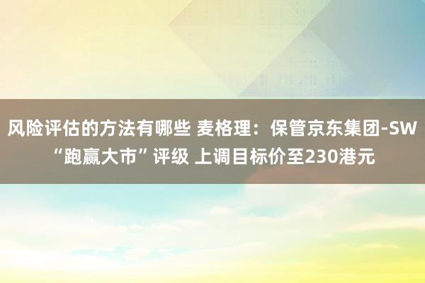 风险评估的方法有哪些 麦格理：保管京东集团-SW“跑赢大市”评级 上调目标价至230港元