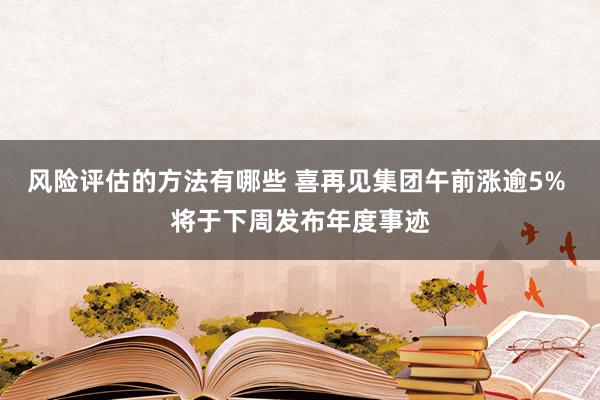 风险评估的方法有哪些 喜再见集团午前涨逾5% 将于下周发布年度事迹