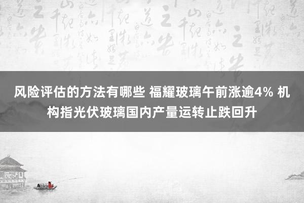 风险评估的方法有哪些 福耀玻璃午前涨逾4% 机构指光伏玻璃国内产量运转止跌回升