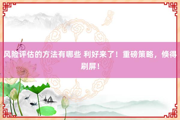 风险评估的方法有哪些 利好来了！重磅策略，倏得刷屏！