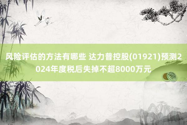 风险评估的方法有哪些 达力普控股(01921)预测2024年度税后失掉不超8000万元