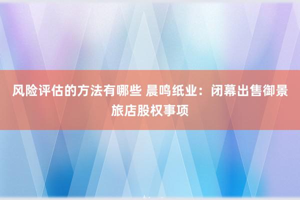 风险评估的方法有哪些 晨鸣纸业：闭幕出售御景旅店股权事项